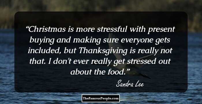 Christmas is more stressful with present buying and making sure everyone gets included, but Thanksgiving is really not that. I don't ever really get stressed out about the food.