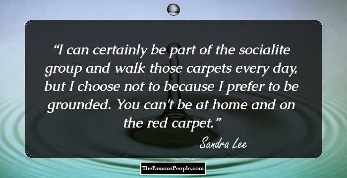 I can certainly be part of the socialite group and walk those carpets every day, but I choose not to because I prefer to be grounded. You can't be at home and on the red carpet.