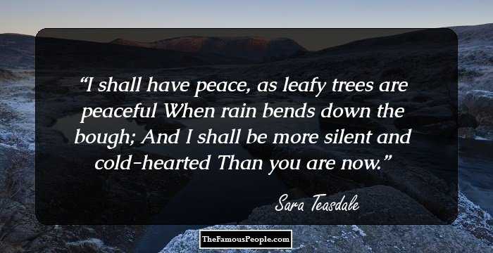 I shall have peace, as leafy trees are peaceful 
When rain bends down the bough; 
And I shall be more silent and cold-hearted 
Than you are now.