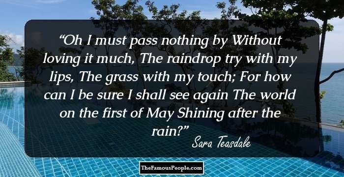 Oh I must pass nothing by
Without loving it much,
The raindrop try with my lips,
The grass with my touch;

For how can I be sure
I shall see again
The world on the first of May
Shining after the rain?
