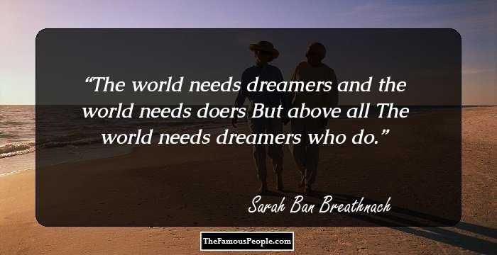 The world needs dreamers and the world needs doers 
But above all
The world needs dreamers who do.