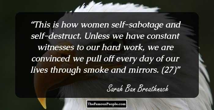This is how women self-sabotage and self-destruct. Unless we have constant witnesses to our hard work, we are convinced we pull off every day of our lives through smoke and mirrors. (27)