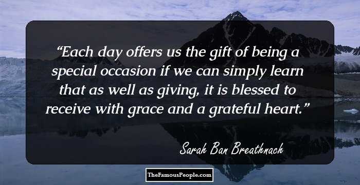 Each day offers us the gift of being a special occasion if we can simply learn that as well as giving, it is blessed to receive with grace and a grateful heart.