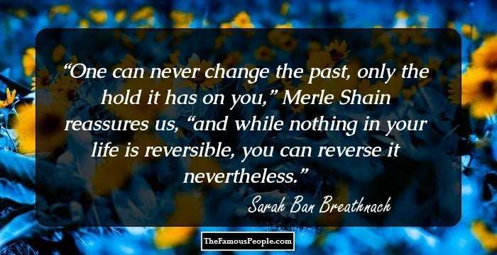 One can never change the past, only the hold it has on you,” Merle Shain reassures us, “and while nothing in your life is reversible, you can reverse it nevertheless.