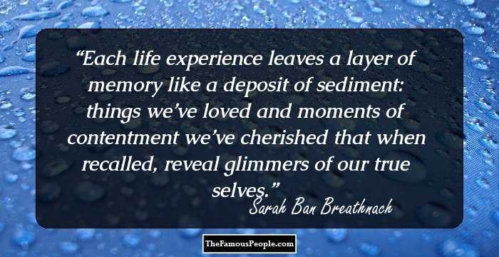 Each life experience leaves a layer of memory like a deposit of sediment: things we’ve loved and moments of contentment we’ve cherished that when recalled, reveal glimmers of our true selves.