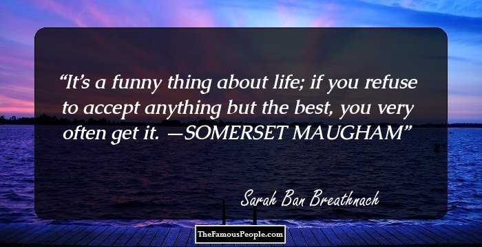 It’s a funny thing about life; if you refuse to accept anything but the best, you very often get it. —SOMERSET MAUGHAM