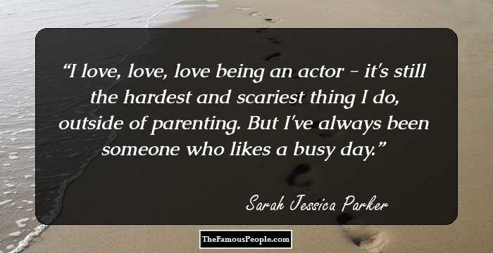 I love, love, love being an actor - it's still the hardest and scariest thing I do, outside of parenting. But I've always been someone who likes a busy day.