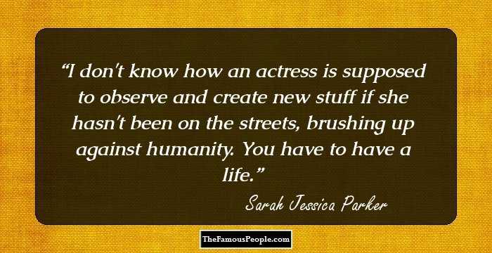 I don't know how an actress is supposed to observe and create new stuff if she hasn't been on the streets, brushing up against humanity. You have to have a life.