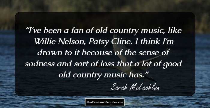 I've been a fan of old country music, like Willie Nelson, Patsy Cline. I think I'm drawn to it because of the sense of sadness and sort of loss that a lot of good old country music has.
