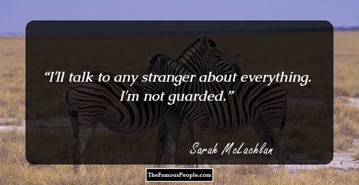 I'll talk to any stranger about everything. I'm not guarded.