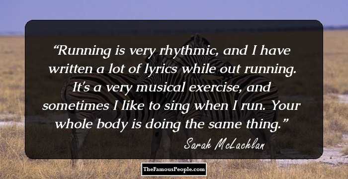 Running is very rhythmic, and I have written a lot of lyrics while out running. It's a very musical exercise, and sometimes I like to sing when I run. Your whole body is doing the same thing.