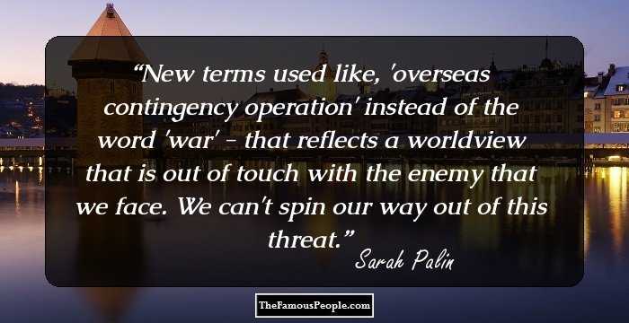 New terms used like, 'overseas contingency operation' instead of the word 'war' - that reflects a worldview that is out of touch with the enemy that we face. We can't spin our way out of this threat.