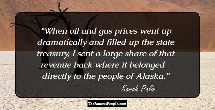 When oil and gas prices went up dramatically and filled up the state treasury, I sent a large share of that revenue back where it belonged - directly to the people of Alaska.