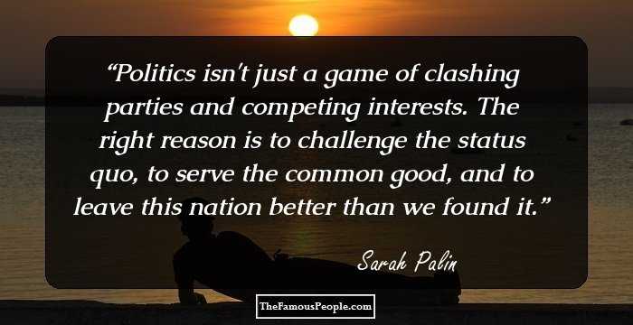 Politics isn't just a game of clashing parties and competing interests. The right reason is to challenge the status quo, to serve the common good, and to leave this nation better than we found it.