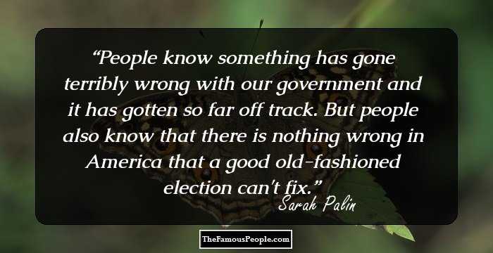 People know something has gone terribly wrong with our government and it has gotten so far off track. But people also know that there is nothing wrong in America that a good old-fashioned election can't fix.