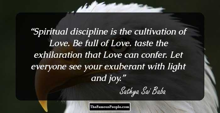 Spiritual discipline is the cultivation of Love. Be full of Love. taste the exhilaration that Love can confer. Let everyone see your exuberant with light and joy.