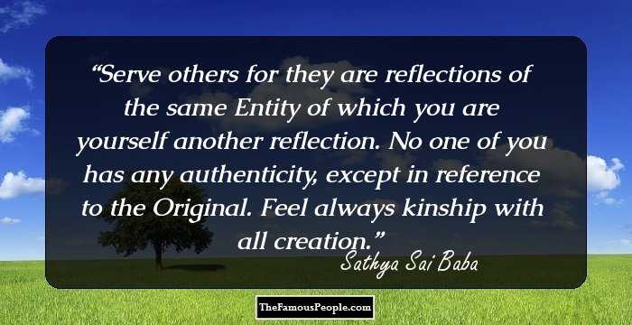 Serve others for they are reflections of the same Entity of which you are yourself another reflection. No one of you has any authenticity, except in reference to the Original. Feel always kinship with all creation.