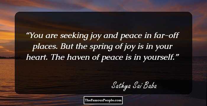 You are seeking joy and peace in far-off places. But the spring of joy is in your heart. The haven of peace is in yourself.
