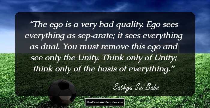 The ego is a very bad quality. Ego sees everything as sep­arate; it sees everything as dual. You must remove this ego and see only the Unity. Think only of Unity; think only of the basis of everything.