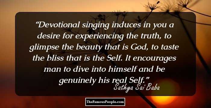 Devotional singing induces in you a desire for experiencing the truth, to glimpse the beauty that is God, to taste the bliss that is the Self. It encourages man to dive into himself and be genuinely his real Self.