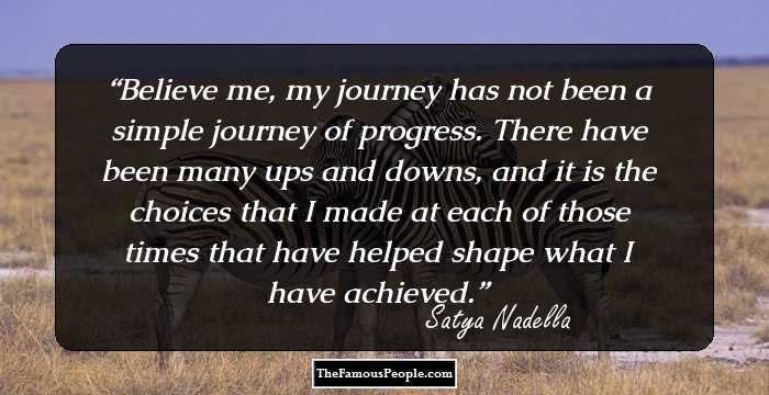 Believe me, my journey has not been a simple journey of progress. There have been many ups and downs, and it is the choices that I made at each of those times that have helped shape what I have achieved.