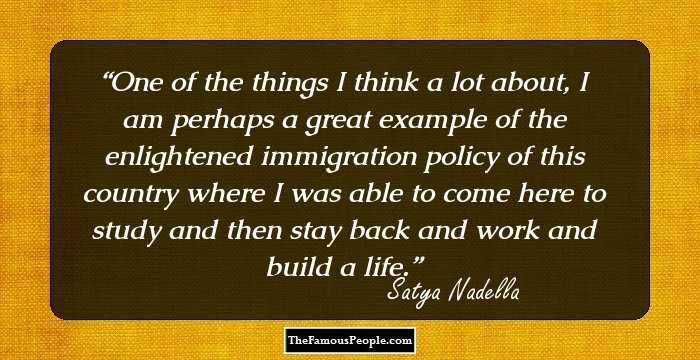 One of the things I think a lot about, I am perhaps a great example of the enlightened immigration policy of this country where I was able to come here to study and then stay back and work and build a life.