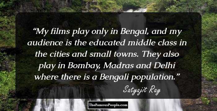 My films play only in Bengal, and my audience is the educated middle class in the cities and small towns. They also play in Bombay, Madras and Delhi where there is a Bengali population.