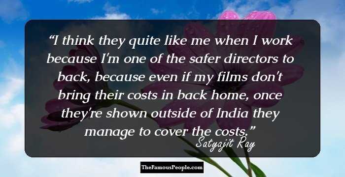 I think they quite like me when I work because I'm one of the safer directors to back, because even if my films don't bring their costs in back home, once they're shown outside of India they manage to cover the costs.