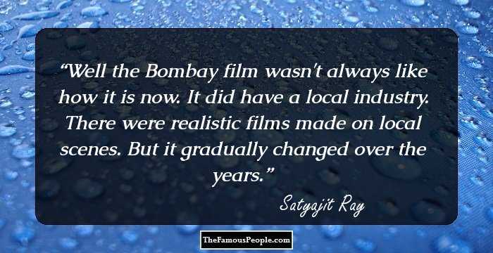 Well the Bombay film wasn't always like how it is now. It did have a local industry. There were realistic films made on local scenes. But it gradually changed over the years.