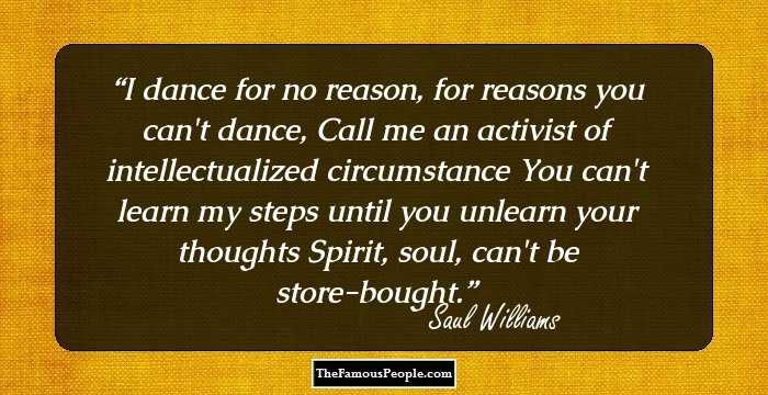 I dance for no reason, for reasons you can't dance, 
Call me an activist of intellectualized circumstance 
You can't learn my steps until you unlearn your thoughts Spirit, soul, can't be store-bought.