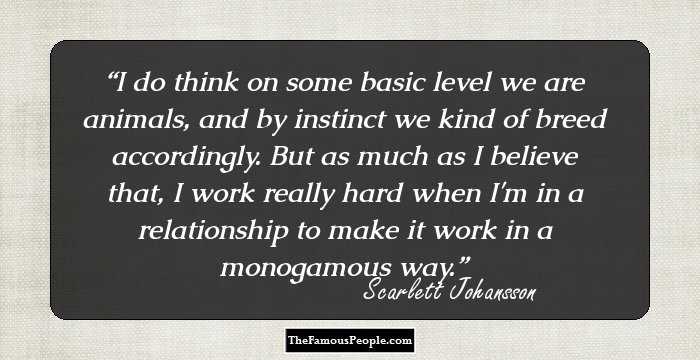 I do think on some basic level we are animals, and by instinct we kind of breed accordingly. But as much as I believe that, I work really hard when I'm in a relationship to make it work in a monogamous way.