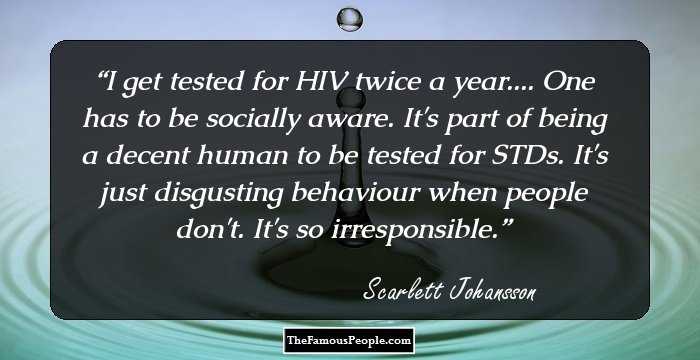 I get tested for HIV twice a year.... One has to be socially aware. It's part of being a decent human to be tested for STDs. It's just disgusting behaviour when people don't. It's so irresponsible.