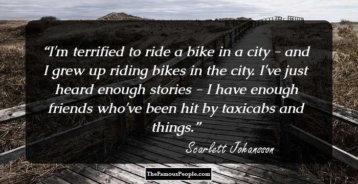 I'm terrified to ride a bike in a city - and I grew up riding bikes in the city. I've just heard enough stories - I have enough friends who've been hit by taxicabs and things.