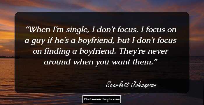 When I'm single, I don't focus. I focus on a guy if he's a boyfriend, but I don't focus on finding a boyfriend. They're never around when you want them.