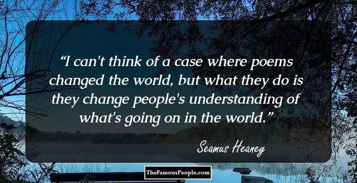 I can't think of a case where poems changed the world, but what they do is they change people's understanding of what's going on in the world.