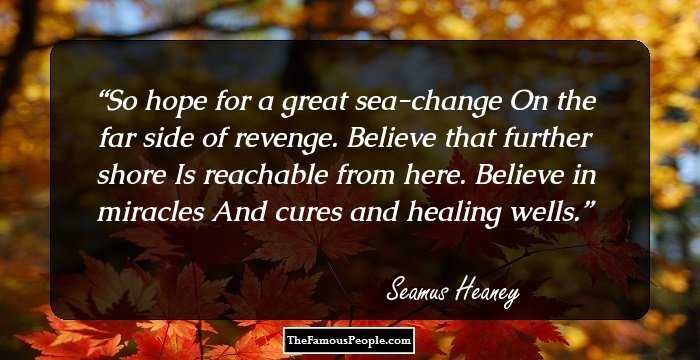 So hope for a great sea-change
On the far side of revenge.
Believe that further shore
Is reachable from here.
Believe in miracles
And cures and healing wells.