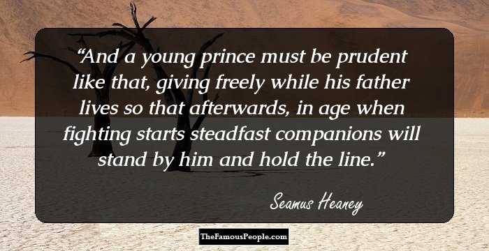 And a young prince must be prudent like that,
giving freely while his father lives
so that afterwards, in age when fighting starts
steadfast companions will stand by him
and hold the line.