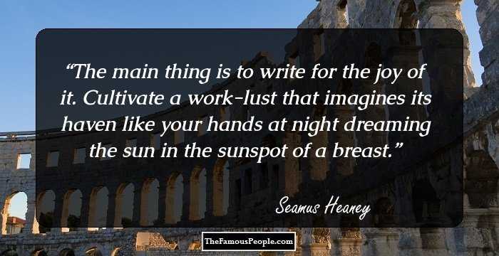 The main thing is to write for the joy of it. Cultivate a work-lust that imagines its haven like your hands at night dreaming the sun in the sunspot of a breast.