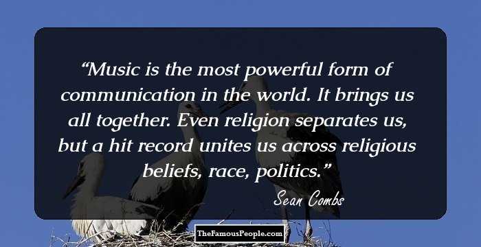 Music is the most powerful form of communication in the world. It brings us all together. Even religion separates us, but a hit record unites us across religious beliefs, race, politics.