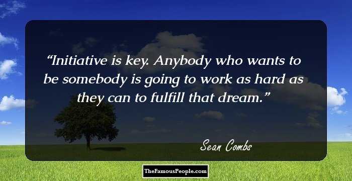 Initiative is key. Anybody who wants to be somebody is going to work as hard as they can to fulfill that dream.