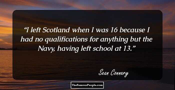 I left Scotland when I was 16 because I had no qualifications for anything but the Navy, having left school at 13.