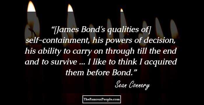 [James Bond's qualities of] self-containment, his powers of decision, his ability to carry on through till the end and to survive ... I like to think I acquired them before Bond.