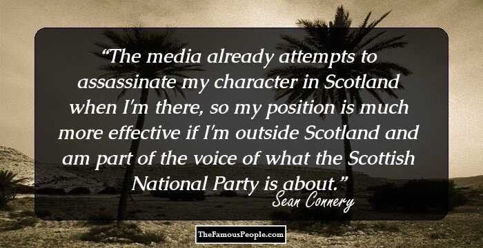 The media already attempts to assassinate my character in Scotland when I'm there, so my position is much more effective if I'm outside Scotland and am part of the voice of what the Scottish National Party is about.