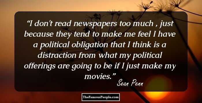 I don't read newspapers too much , just because they tend to make me feel I have a political obligation that I think is a distraction from what my political offerings are going to be if I just make my movies.