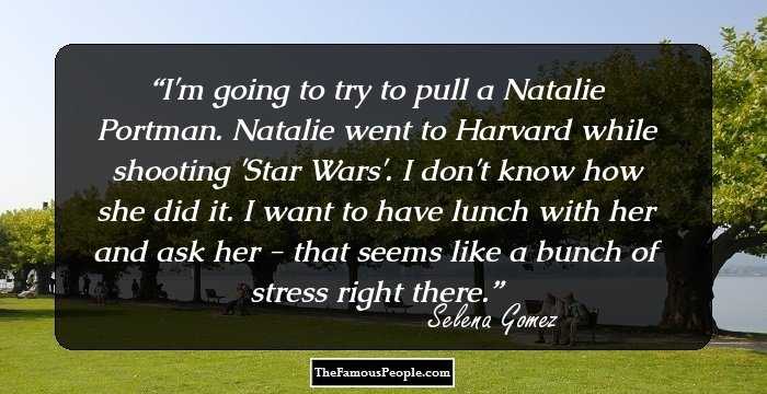 I'm going to try to pull a Natalie Portman. Natalie went to Harvard while shooting 'Star Wars'. I don't know how she did it. I want to have lunch with her and ask her - that seems like a bunch of stress right there.