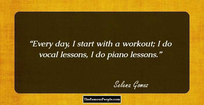 Every day, I start with a workout; I do vocal lessons, I do piano lessons.