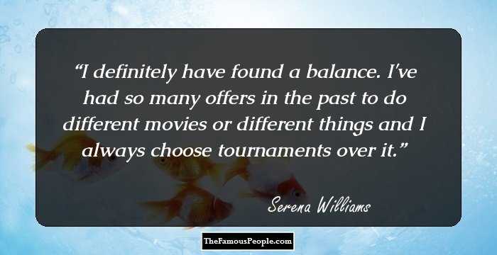 I definitely have found a balance. I've had so many offers in the past to do different movies or different things and I always choose tournaments over it.