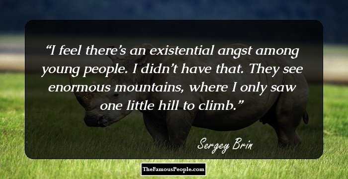 I feel there’s an existential angst among young people. I didn’t have that. They see enormous mountains, where I only saw one little hill to climb.