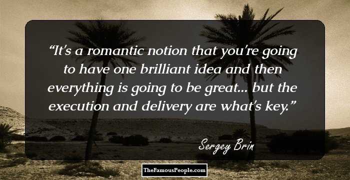 It's a romantic notion that you're going to have one brilliant idea and then everything is going to be great... but the execution and delivery are what's key.