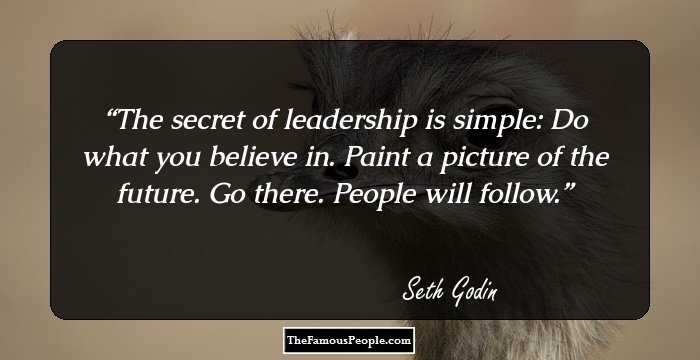 The secret of leadership is simple: Do what you believe in. Paint a picture of the future. Go there.
People will follow.
